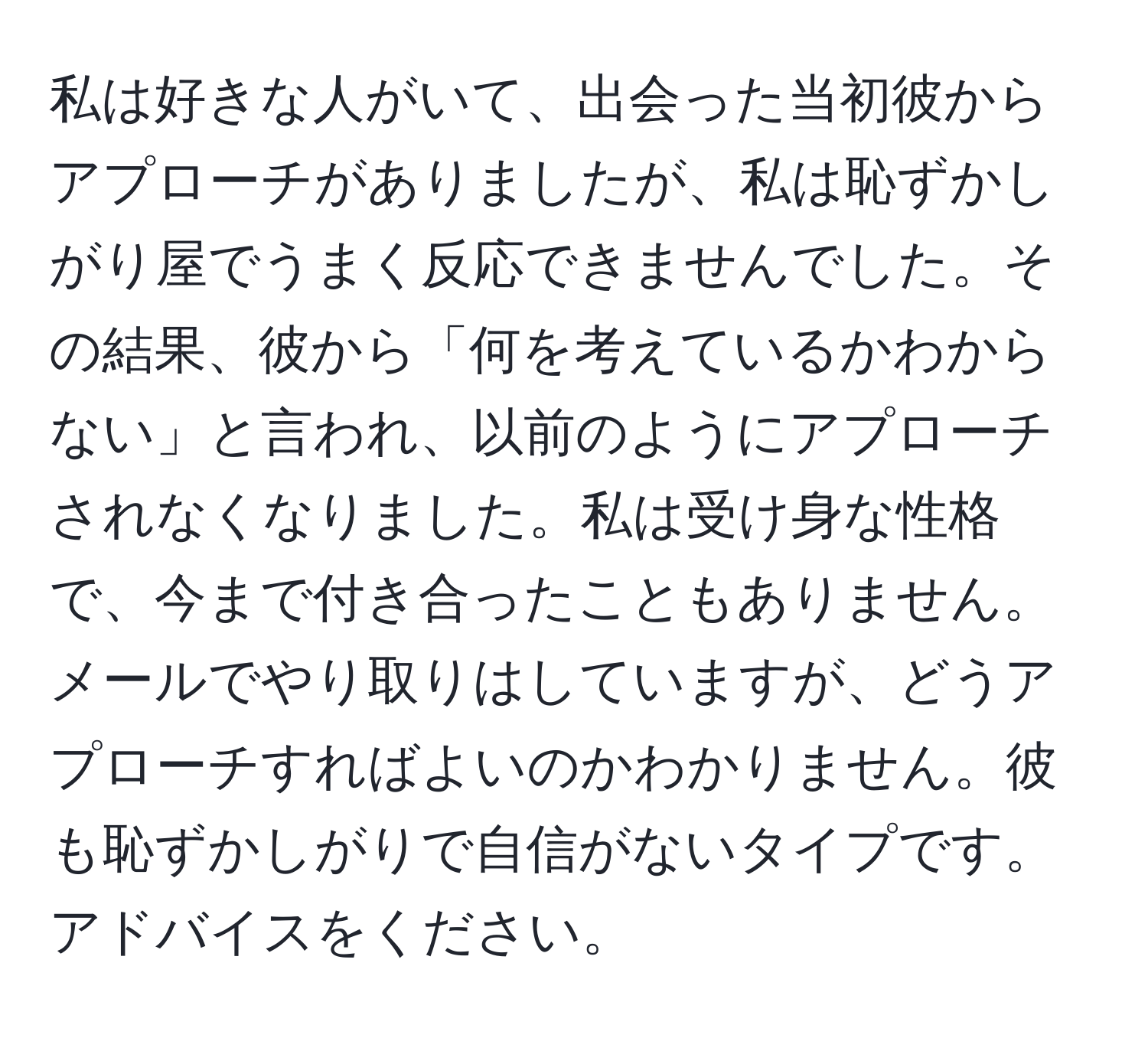 私は好きな人がいて、出会った当初彼からアプローチがありましたが、私は恥ずかしがり屋でうまく反応できませんでした。その結果、彼から「何を考えているかわからない」と言われ、以前のようにアプローチされなくなりました。私は受け身な性格で、今まで付き合ったこともありません。メールでやり取りはしていますが、どうアプローチすればよいのかわかりません。彼も恥ずかしがりで自信がないタイプです。アドバイスをください。