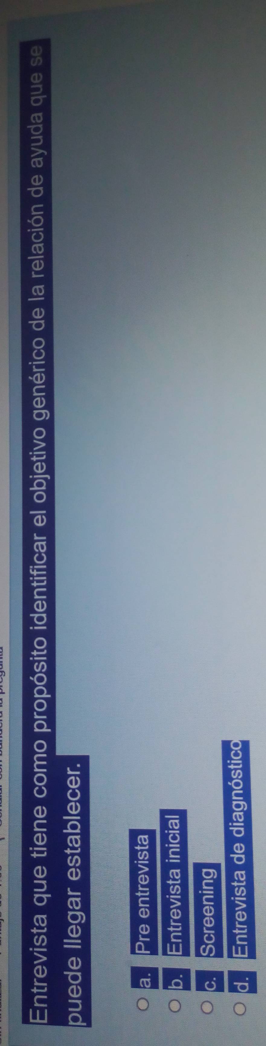 Entrevista que tiene como propósito identificar el objetivo genérico de la relación de ayuda que se
puede llegar establecer.
a. Pre entrevista
b. Entrevista inicial
c. Screening
d. Entrevista de diagnóstico