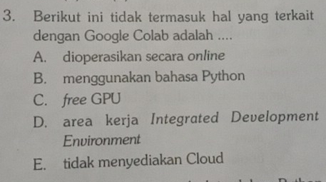 Berikut ini tidak termasuk hal yang terkait
dengan Google Colab adalah ....
A. dioperasikan secara online
B. menggunakan bahasa Python
C. free GPU
D. area kerja Integrated Development
Environment
E. tidak menyediakan Cloud