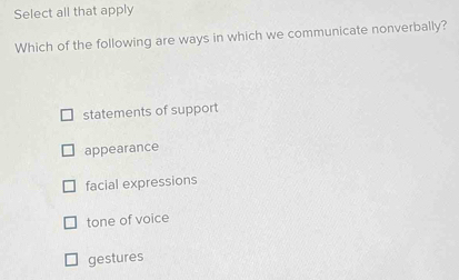 Select all that apply
Which of the following are ways in which we communicate nonverbally?
statements of support
appearance
facial expressions
tone of voice
gestures