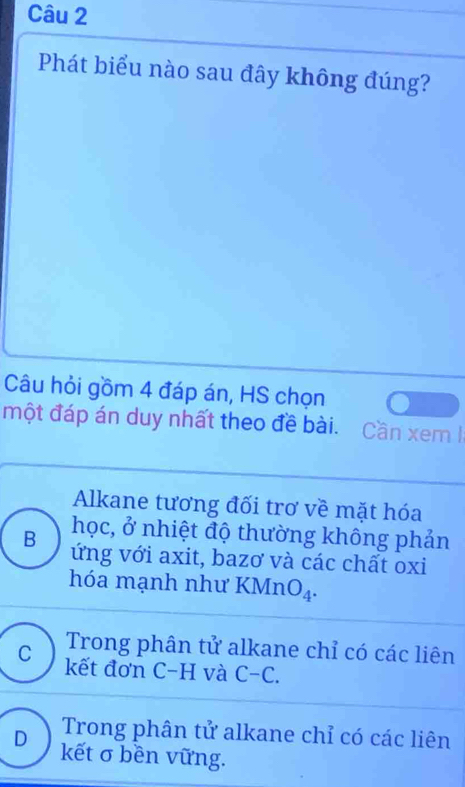 Phát biểu nào sau đây không đúng?
Câu hỏi gồm 4 đáp án, HS chọn
một đáp án duy nhất theo đề bài. Cần xem I
Alkane tương đối trơ về mặt hóa
học, ở nhiệt độ thường không phản
B ứng với axit, bazơ và các chất oxi
hóa mạnh như a KMn O_4.
Trong phân tử alkane chỉ có các liên
C kết đơn C-H và C-C.
Trong phân tử alkane chỉ có các liên
D kết σ bền vững.