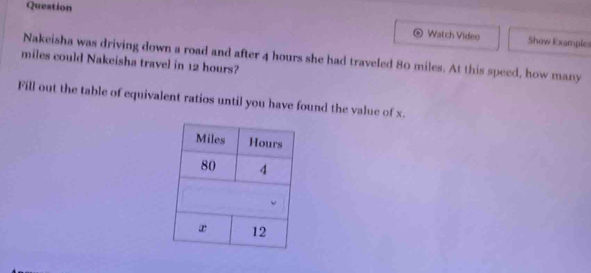 Queation 
。 Watch Video Show Example 
Nakeisha was driving down a road and after 4 hours she had traveled 80 miles. At this speed, how many
miles could Nakeisha travel in 12 hours? 
Fill out the table of equivalent ratios until you have found the value of x.