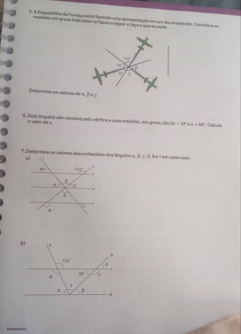 A Esquadrilha da Fumaça está fazendo uma apresentação em um dia ensolarado. Considere as
medidas em graus indicadas na figura a seguir e faça o que se pede.
Determine os valores de α
6. Dois ângulos são opostos pelo vértice e suas medidas, em graus, são 2x+10° e x+45°. Calcule
o valor de x.
7. Determine os valores desconhecidos dos ângulos α, β, γ, δ, θ e τ em cada caso.
Matemática