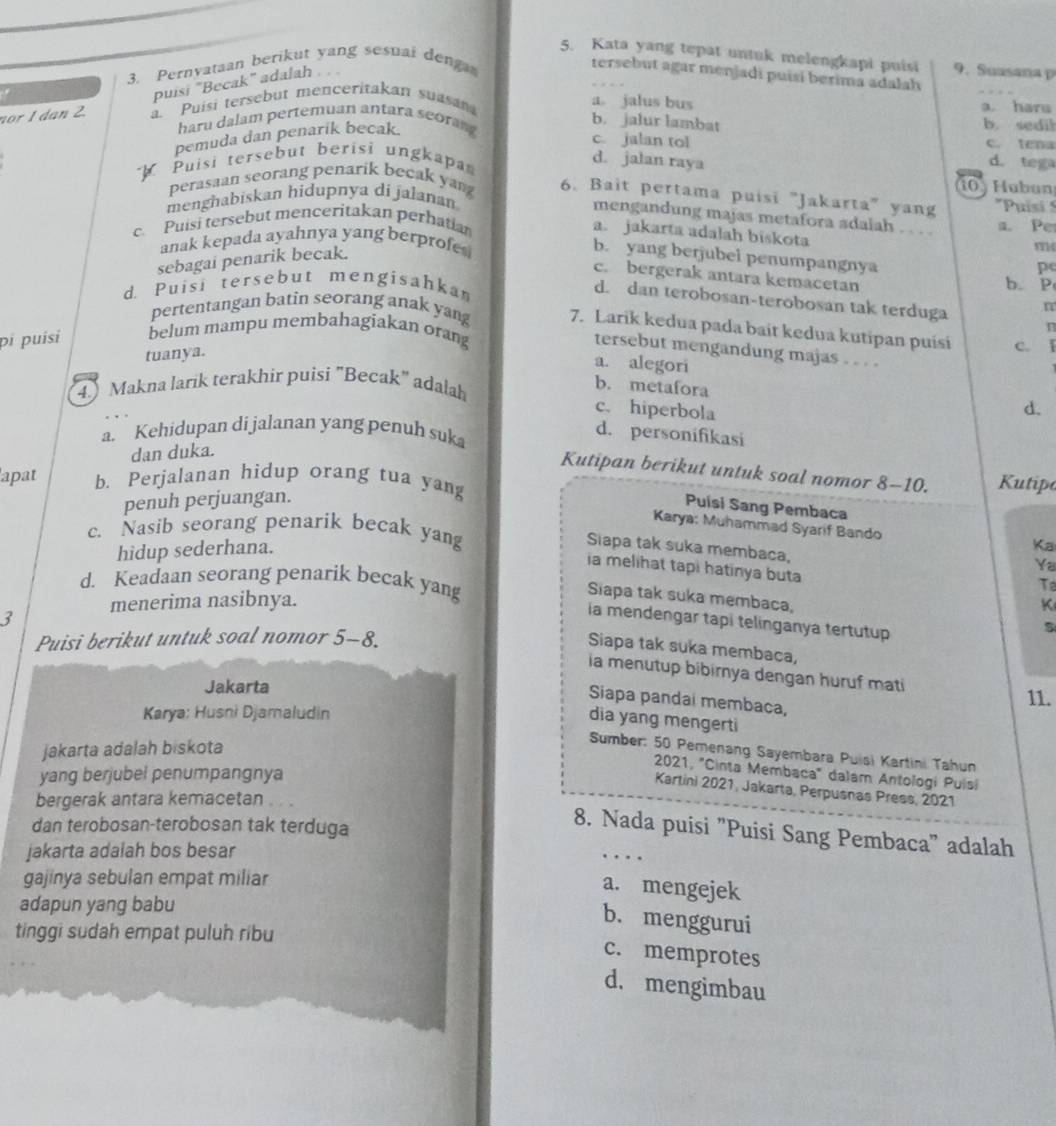 Kata yang tepat untuk melengkapi puisi 9. Suasana p
3. Pernvataan berikut yang sesuai deng
puisi "Becak" adalah
tersebut agar menjadi puísí berima adalah
nor 1 dan 2. . Puisi tersebut menceritakan suasan
a。 jalus bus b. sedil a. haru
haru dalam pertemuan antara seora
b. jalur lambat c. tena
pemuda dan penarik becak.
c. jalan tol
Puisi tersebut berisi ungkapa
d. jalan raya d. tega
3  H ubun
perasaan seorang penarik becak yan 6. Bait pertama puisi "Jakarta" yang 'Puisi S
menghabiskan hidupnya di jalanan
mengandung majas metafora sdalah . . . . a. Pe
c  Puisi tersebut menceritakan perhatian
a. jakarta adalah biskota
anak kepada ayahnya yang berprofe 
sebagai penarik becak.
11
b. yang berjubei penumpangnya
pc
c. bergerak antara kemacetan
d. Puisi tersebut mengisahkan
b. P
d. dan terobosan-terobosan tak terduga n
pertentangan batin seorang anak yang 7. Larik kedua pada bait kedua kutipan puísi c. ǐ
n
pi puísí belum mampu membahagiakan orang
tersebut mengandung majas . . . .
tuanya.
a. alegori
4.) Makna larik terakhir puisi "Becak" adalah
b. metafora
c. hiperbola
d.
a. Kehidupan di jalanan yang penuh suka
d. personifikasi
dan duka.
Kutipan berikut untuk soal nomor 8-10. Kutipe
apat b. Perjalanan hidup orang tua yang
penuh perjuangan.
Puísi Sang Pembaca
Karya: Muhammad Syarif Bando
c. Nasib seorang penarik becak yang
hidup sederhana.
Ka
Siapa tak suka membaca,
Ya
ia melihat tapi hatinya buta
d. Keadaan seorang penarik becak yang
To
Siapa tak suka membaca,
menerima nasibnya. K
3
la mendengar tapi telinganya tertutup
Puisi berikut untuk soal nomor 5-8. s
Siapa tak suka membaca,
ia menutup bibirnya dengan huruf mati
Jakarta
Siapa pandai membaca,
11.
Karya: Husni Djamaludin
dia yang mengerti
jakarta adalah biskota
Sumber: 50 Pemenang Sayembara Puisi Kartini Tahun
2021, "Cinta Membaca" dalam Antologi Puisi
yang berjubel penumpangnya
Kartini 2021, Jakarta, Perpusnas Press, 2021
bergerak antara kemacetan
dan terobosan-terobosan tak terduga
8. Nada puisi "Puisi Sang Pembaca" adalah
jakarta adalah bos besar
…
gajinya sebulan empat miliar
a. mengejek
adapun yang babu
b. menggurui
tinggi sudah empat puluh ribu
c. memprotes
d. mengimbau