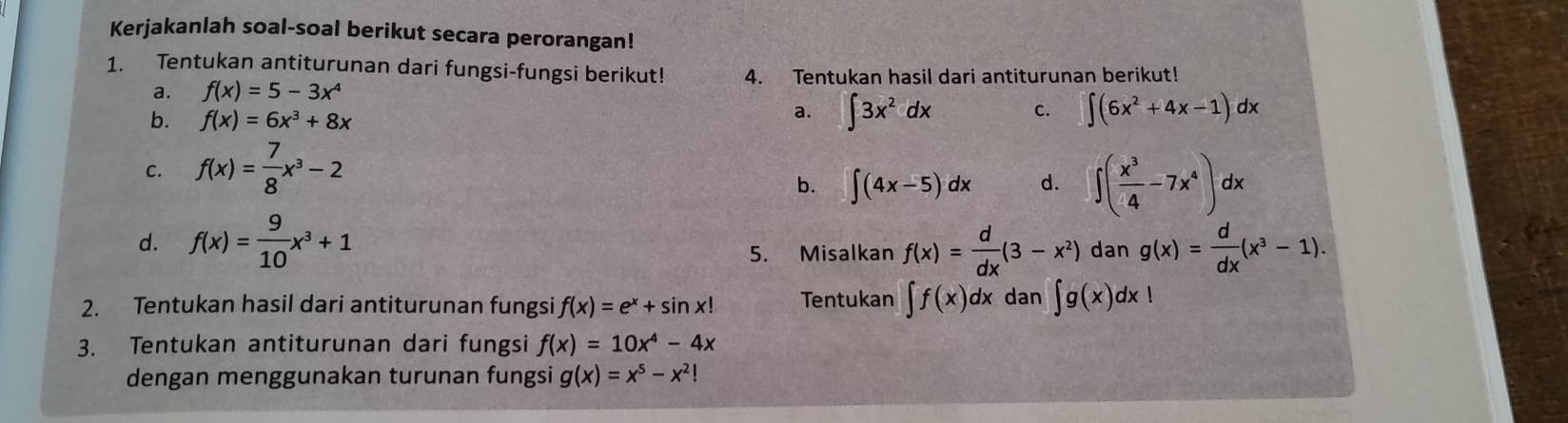 Kerjakanlah soal-soal berikut secara perorangan! 
1. Tentukan antiturunan dari fungsi-fungsi berikut! 4. Tentukan hasil dari antiturunan berikut! 
a. f(x)=5-3x^4
b. f(x)=6x^3+8x
a. ∈t 3x^2dx c. ∈t (6x^2+4x-1)dx
C. f(x)= 7/8 x^3-2
b. ∈t (4x-5)dx d. ∈t ( x^3/4 -7x^4)dx
d. f(x)= 9/10 x^3+1 g(x)= d/dx (x^3-1). 
5. Misalkan f(x)= d/dx (3-x^2) dan 
2. Tentukan hasil dari antiturunan fungsi f(x)=e^x+sin x! Tentukan ∈t f(x)dx dan ∈t g(x)dx!
3. Tentukan antiturunan dari fungsi f(x)=10x^4-4x
dengan menggunakan turunan fungsi g(x)=x^5-x^2!