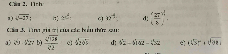 Tính: 
a) sqrt[3](-27); b) 25^(frac 3)2; c) 32^(-frac 2)5; d) ( 27/8 )^ 2/3 . 
Câu 3. Tính giá trị của các biểu thức sau: 
a) sqrt[5](9)· sqrt[5](27) b)  sqrt[3](128)/sqrt[3](2)  c) sqrt[5](3sqrt [3]9) d) sqrt[4](2)+sqrt[4](162)-sqrt[4](32) e) (sqrt[5](3))^6+sqrt[4](sqrt [5]81)