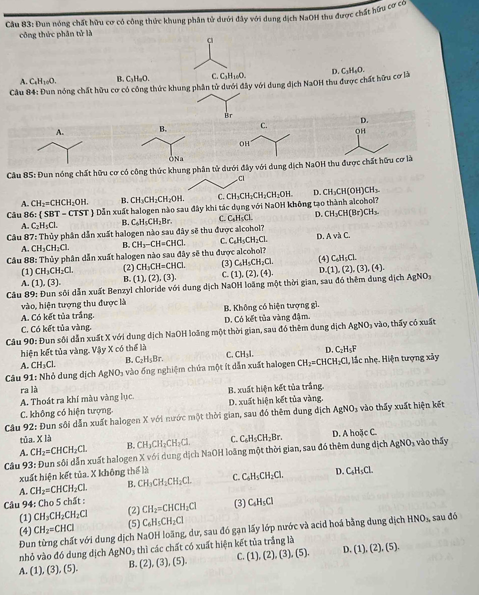 Đun nóng chất hữu cơ có công thức khung phân tử dưới đây với dung dịch NaOH thu được chất hữu cơ có
công thức phân tử là
C
D. C_3H_6O.
A. C_4H_10O. B. C_3H_8O. C. C_3H_10O.
Câu 84: Đun nóng chất hữu cơ có công thức khung phân tử dưới đây với dung dịch NaOH thu được chất hữu cơ là
Br
D.
OH
Câu 85: Đun nóng chất hữu cơ có công thức khung phân tử dưới đây với dung dịch NaOH thu được chất hữu cơ là
CI
A. CH_2=CHCH_2OH. B. CH_3CH_2CH_2OH. C. CH_3CH_2CH_2CH_2OH. D. CH_3CH(OH)CH_3.
Câu 86: SBT-CTST - Dẫn xuất halogen nào sau đây khi tác dụng với NaOH không tạo thành alcohol?
A. C_2H_5Cl.
B. C_6H_5CH_2Br. C. C_6H_5Cl. D. CH_3CH(Br)CH_3.
Câu 87: Thủy phân dẫn xuất halogen nào sau đây sẽ thu được alcohol?
A. CH_3CH_2Cl. B. CH_3-CH=CHCl. C. C_6H_5CH_2Cl. D AvaC.
Câu 88: Thủy phân dẫn xuất halogen nào sau đây sẽ thu được alcohol?
(1) CH_3CH_2Cl. (2) CH_3CH=CHCl. (3) C_6H_5CH_2Cl. (4) C_6H_5Cl.
A. (1),(3).
B. (1),(2),(3). C. (1),(2),(4). D.(1),(2),(3),(4).
Câu 89: Đun sôi dẫn xuất Benzyl chloride với dung dịch NaOH loãng một thời gian, sau đó thêm dung dịch AgNO_3
vào, hiện tượng thu được là
A. Có kết tủa trắng. B. Không có hiện tượng gì.
D. Có kết tủa vàng đậm.
C. Có kết tủa vàng.
Câu 90: Đun sôi dẫn xuất X với dung dịch NaOH loãng một thời gian, sau đó thêm dung dịch AgNO_3 vào, thấy có xuất
hiện kết tủa vàng. Vậy X có thể là
C.
B. C_2H_5Br. CH_3I. D. C_2H_5F
A. CH_3Cl.
Câu 91: Nhỏ dung dịch Ag NO_3 vào ống nghiệm chứa một ít dẫn xuất halogen CH_2=CHCH_2Cl, l, lắc nhẹ. Hiện tượng xảy
ra là
A. Thoát ra khí màu vàng lục. B. xuất hiện kết tủa trắng.
C. không có hiện tượng. D. xuất hiện kết tủa vàng.
Câu 92: Đun sôi dẫn xuất halogen X với nước một thời gian, sau đó thêm dung dịch AgNO_3 vào thấy xuất hiện kết
tủa. X là
A. CH_2=CHCH_2Cl. B. CH_3CH_2CH_2Cl. C. C_6H_5CH_2Br. D. A hoặc C.
Câu 93: Đun sôi dẫn xuất halogen X với dung dịch NaOH loãng một thời gian, sau đó thêm dung dịch AgNO_3 vào thấy
xuất hiện kết tủa. X không thể là
A. CH_2=CHCH_2Cl. B. CH_3CH_2CH_2Cl. C. C_6H_5CH_2Cl. D. C_6H_5Cl.
* Câu 94: Cho 5 chất : C_6H_5Cl
(1) CH_3CH_2CH_2Cl (2) CH_2=CHCH_2Cl (3)
(4) CH_2=CHCl (5) C_6H_5CH_2Cl
Đun từng chất với dung dịch NaOH loãng, dư, sau đó gạn lấy lớp nước và acid hoá bằng dung dịch HNO_3, sau đó
nhỏ vào đó dung dịch AgNO_3 thì các chất có xuất hiện kết tủa trắng là
A. (1),(3),(5). B. (2),(3),(5). C. (1),(2),(3),(5). D. (1),(2),(5).