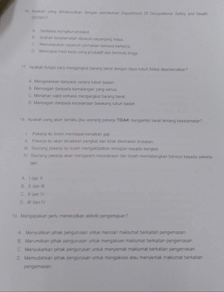 Apakah yang dimaksudkan dengan pematuhan Department Of Occupational Safety and Health
(DOSH)?
A. Sentiasa mengikut protokol.
B. Arahan keselamatan dipatuhi sepanjang masa.
C. Menumpukan sepenuh perhatian semasa berkerja.
D. Mencapai hasil kerja yang produktif dan bermutu linggi.
17 Apakah fungsi cara mengangkat barang berat dengan daya tubuh fizikal diperkenalkan?
A. Mengelakkan daripada cedera tubuh badan.
B. Mencegah danpada kemalangan yang serius.
C. Menahan sakit semasa mengangkat barang berat.
D. Mencegah danpada kecederaan belakang tubuh badan.
18. Apakah yang akan berlaku jika seorang pekerja TIDAK mengambil berat tentang keselamatan?
I. Pekerja itu boleh mendapat kenaikan gaji.
II. Pekerja itu akan dinaikkan pangkat dan tidak dikenakan tindakan.
III. Seorang pekerja itu boleh mengakibatkan kerugian kepada bengkel.
IV. Seorang pekeŋja akan mengalami kecederaan dan boleh mendatangkan bahaya kepada pekerja
lain.
A. I dan II
B. II dan III
C. II dan IV
D. III dan IV
19. Mengapakah perlu merekodkan aktiviti pengemasan?
A. Menyulitkan pihak pengurusan untuk mencari makiumat berkaitan pengemasan.
B. Merumitkan pihak pengurusan untuk mengakses maklumat berkaitan pengemasan.
C. Menyukarkan pihak pengurusan untuk menyemak makiumat berkaitan pengemasan.
D. Memudahkan pihak pengurusan untuk mengakses atau menyemak maklumat berkaitan
pengemasan.