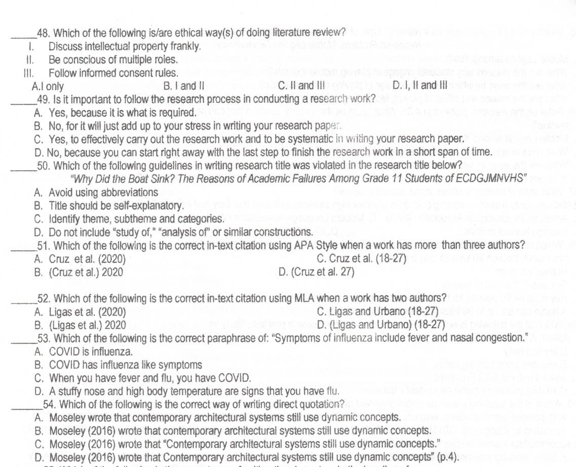 Which of the following is/are ethical way(s) of doing literature review?
1. Discuss intellectual property frankly.
II. Be conscious of multiple roles.
III. Follow informed consent rules.
A.I only B. I and II C. II and III D. I, II and III
_49. Is it important to follow the research process in conducting a research work?
A. Yes, because it is what is required.
B. No, for it will just add up to your stress in writing your research paper.
C. Yes, to effectively carry out the research work and to be systematic in writing your research paper.
D. No, because you can start right away with the last step to finish the research work in a short span of time.
_50. Which of the following guidelines in writing research title was violated in the research title below?
“Why Did the Boat Sink? The Reasons of Academic Fallures Among Grade 11 Students of ECDGJMNVHS”
A. Avoid using abbreviations
B. Title should be self-explanatory.
C. Identify theme, subtheme and categories.
D. Do not include “study of,” “analysis of” or similar constructions.
_51. Which of the following is the correct in-text citation using APA Style when a work has more than three authors?
A. Cruz et al. (2020) C. Cruz et al. (18-27)
B. (Cruz et al.) 2020 D. (Cruz et al. 27)
_52. Which of the following is the correct in-text citation using MLA when a work has two authors?
A. Ligas et al. (2020) C. Ligas and Urbano (18-27)
B. (Ligas et al.) 2020 D. (Ligas and Urbano) (18-27)
_53. Which of the following is the correct paraphrase of: “Symptoms of influenza include fever and nasal congestion.”
A. COVID is influenza.
B. COVID has influenza like symptoms
C. When you have fever and flu, you have COVID.
D. A stuffy nose and high body temperature are signs that you have flu.
_54. Which of the following is the correct way of writing direct quotation?
A. Moseley wrote that contemporary architectural systems still use dynamic concepts.
B. Moseley (2016) wrote that contemporary architectural systems still use dynamic concepts.
C. Moseley (2016) wrote that “Contemporary architectural systems still use dynamic concepts.”
D. Moseley 12 016) wrote that Contemporary architectural systems still use dynamic concepts" (p.4).