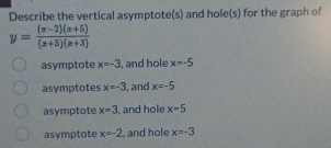 Describe the vertical asymptote(s) and hole(s) for the graph of
y= ((x-2)(x+5))/(x+5)(x+3) 
asymptote x=-3 , and hole x=-5
asymptotes x=-3 , and x=-5
asymptote x=3 , and hole x=5
asymptote x=-2 , and hole x=-3