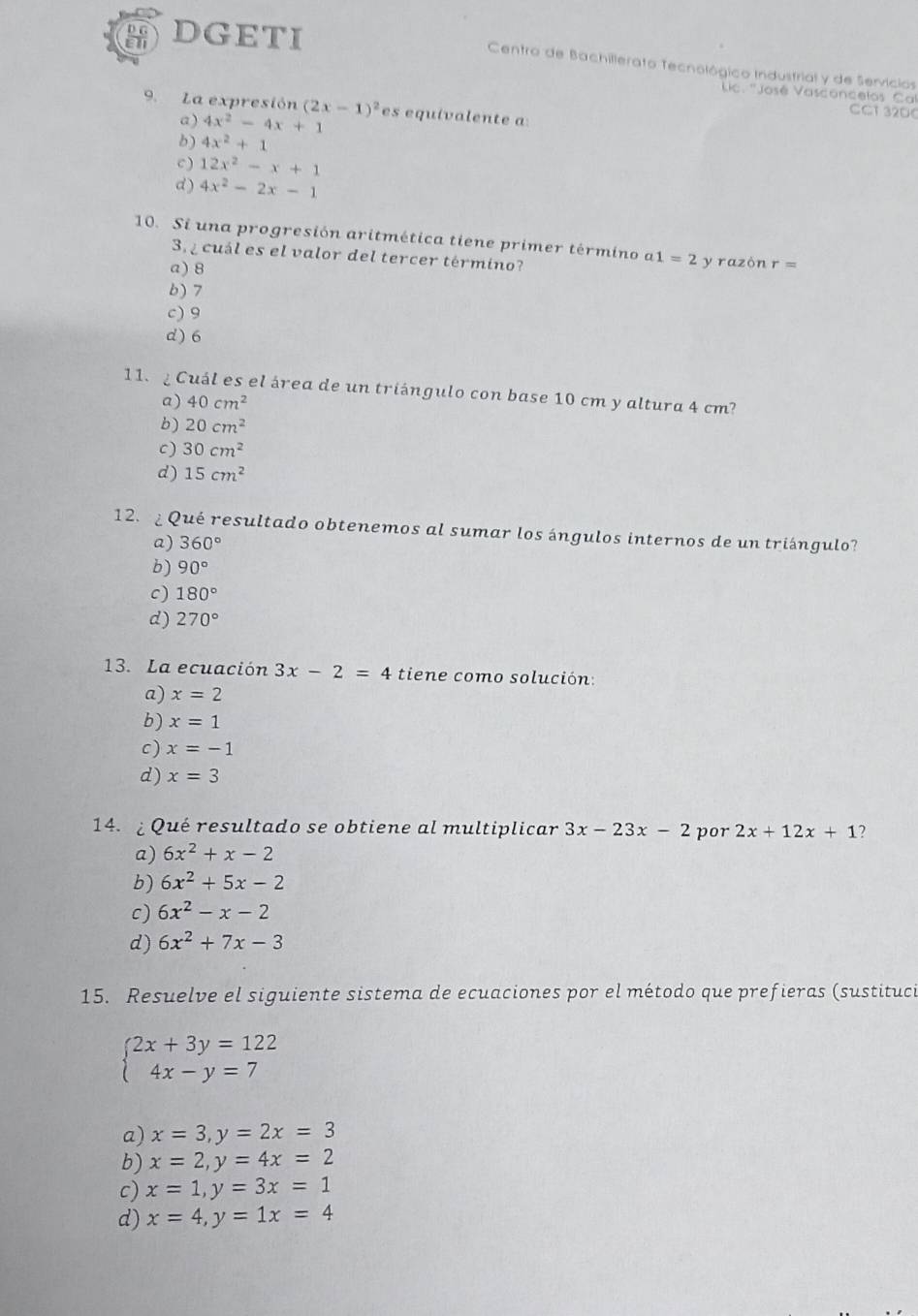 DGETI  Centro de Bachillerato Tecnológico Industrial y de Servícios
Jc. ''José Vasconcelos Cal
9. La expresión (2x-1)^2 es equivalente a:
a) 4x^2-4x+1
CC1 32DC
b) 4x^2+1
C ) 12x^2-x+1
d) 4x^2-2x-1
10. Si una progresión aritmética tiene primer término a1=2 y razòn r=
3  cuál es el valor del tercer término?
a) 8
b) 7
c) 9
d) 6
11.  Cuál es el área de un triángulo con base 10 cm y altura 4 cm?
a) 40cm^2
b) 20cm^2
c) 30cm^2
d) 15cm^2
12.¿ Qué resultado obtenemos al sumar los ángulos internos de un triángulo?
a) 360°
b) 90°
c) 180°
d) 270°
13. La ecuación 3x-2=4 tiene como solución:
a) x=2
b) x=1
c) x=-1
d) x=3
14. ¿ Qué resultado se obtiene al multiplicar 3x-23x-2 por 2x+12x+1
a) 6x^2+x-2
b) 6x^2+5x-2
c) 6x^2-x-2
d) 6x^2+7x-3
15. Resuelve el siguiente sistema de ecuaciones por el método que prefieras (sustituci
beginarrayl 2x+3y=122 4x-y=7endarray.
a) x=3,y=2x=3
b) x=2,y=4x=2
c) x=1,y=3x=1
d) x=4,y=1x=4