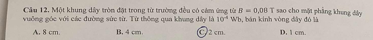 Một khung dây tròn đặt trong từ trường đều có cảm ứng từ B=0,08T sao cho mặt phẳng khung dây
vuông góc với các đường sức từ. Từ thông qua khung dây là 10^(-4) Wb, bán kính vòng dây đó là
A. 8 cm. B. 4 cm. C. 2 cm. D. 1 cm.