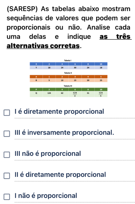 (SARESP) As tabelas abaixo mostram
sequências de valores que podem ser
proporcionais ou não. Analise cada
uma delas e indique as três
alternativas corretas.
I
Tabela II
I é diretamente proporcional
III é inversamente proporcional.
III não é proporcional
Il é diretamente proporcional
I não é proporcional