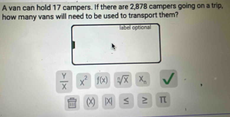 A van can hold 17 campers. If there are 2,878 campers going on a trip, 
how many vans will need to be used to transport them? 
label optional
 Y/X  x^2 f(x) sqrt[n](x) X_n
''' (x) |X| 2 π