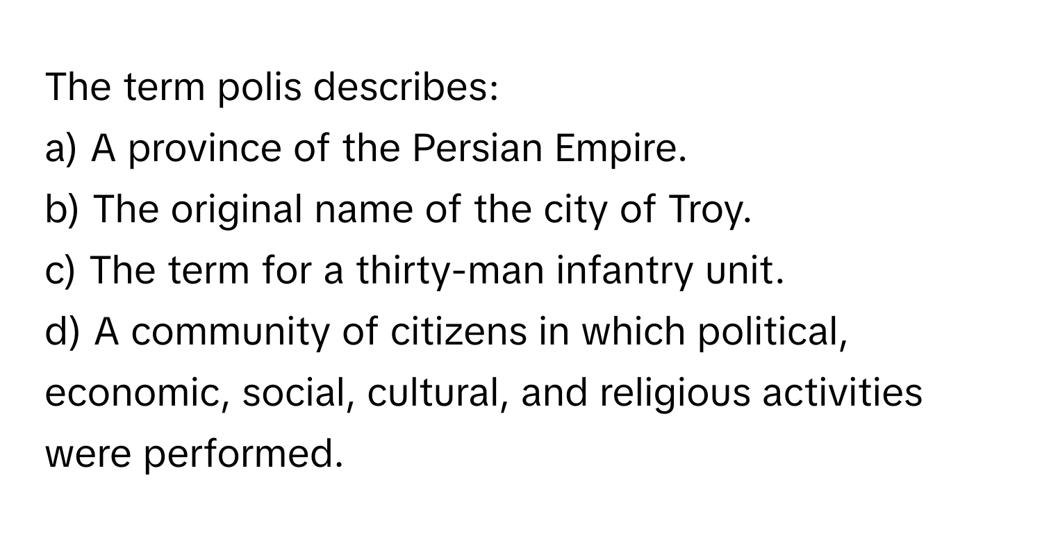 The term polis describes:

a) A province of the Persian Empire.
b) The original name of the city of Troy.
c) The term for a thirty-man infantry unit.
d) A community of citizens in which political, economic, social, cultural, and religious activities were performed.