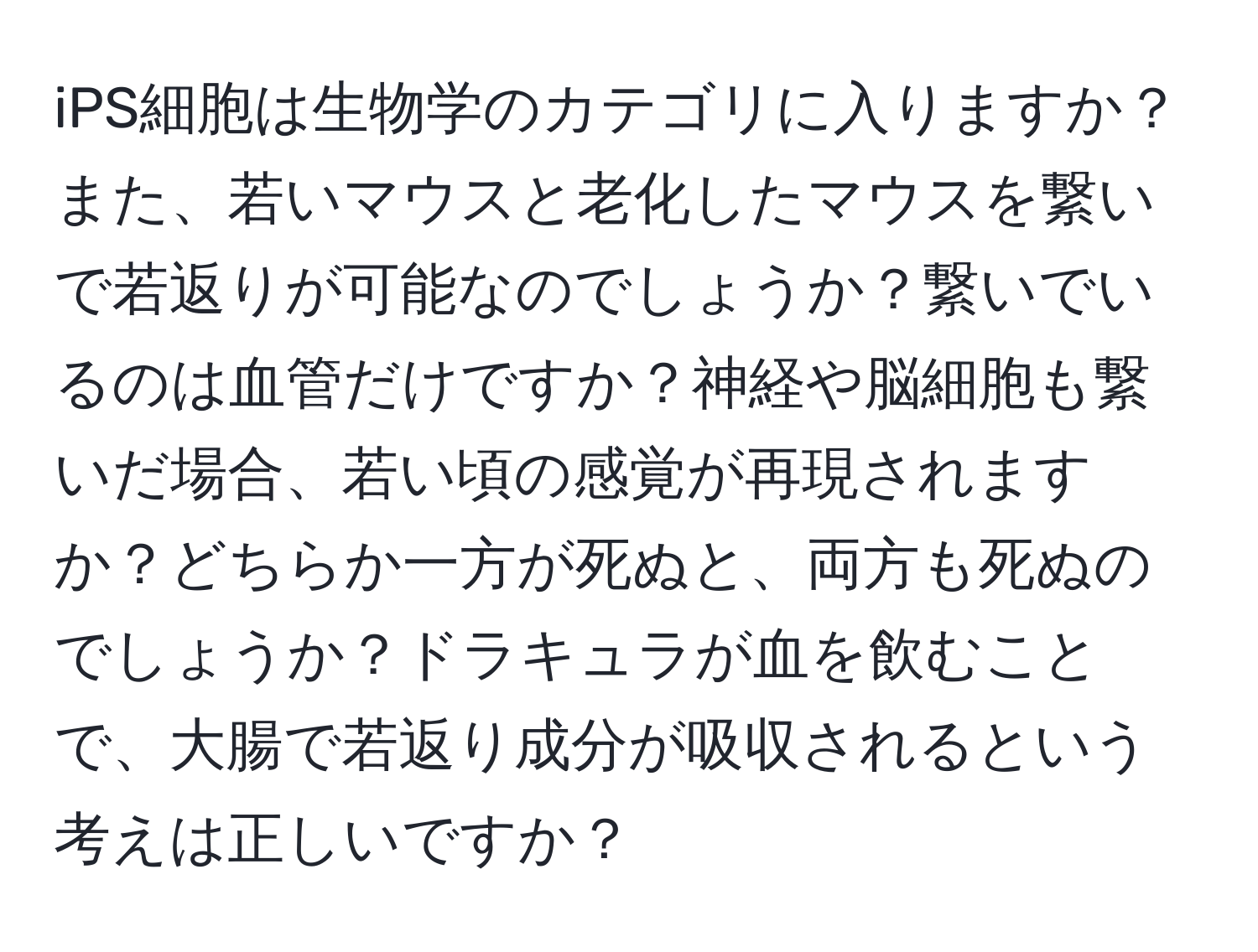 iPS細胞は生物学のカテゴリに入りますか？また、若いマウスと老化したマウスを繋いで若返りが可能なのでしょうか？繋いでいるのは血管だけですか？神経や脳細胞も繋いだ場合、若い頃の感覚が再現されますか？どちらか一方が死ぬと、両方も死ぬのでしょうか？ドラキュラが血を飲むことで、大腸で若返り成分が吸収されるという考えは正しいですか？