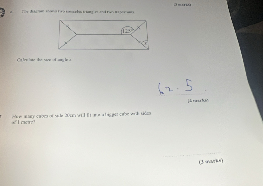 The diagram shows two isosceles triangles and two trapeziums
Calculate the size of angle x
_
(4 marks)
How many cubes of side 20cm will fit into a bigger cube with sides
of I metre?
_
(3 marks)