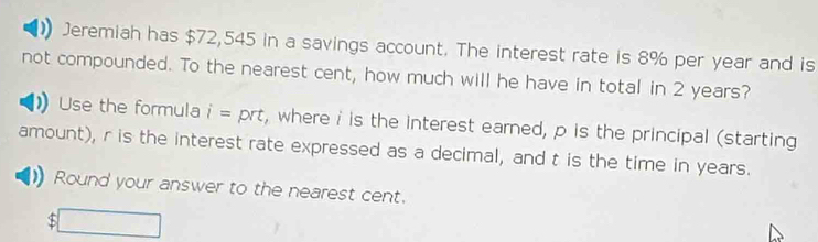 Jeremiah has $72,545 in a savings account. The interest rate is 8% per year and is 
not compounded. To the nearest cent, how much will he have in total in 2 years? 
Use the formula i= prt, where i is the interest earned, p is the principal (starting 
amount), r is the interest rate expressed as a decimal, and t is the time in years. 
Round your answer to the nearest cent.
$