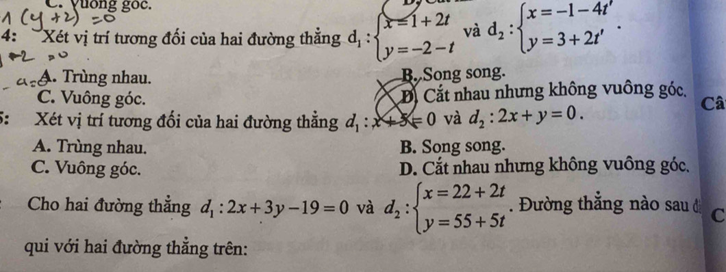 yuống goc.
4: Xét vị trí tương đối của hai đường thẳng d_1:beginarrayl x=1+2t y=-2-tendarray. và d_2:beginarrayl x=-1-4t' y=3+2t'endarray..
A. Trùng nhau. B. Song song.
C. Vuông góc. Đ Cắt nhau nhưng không vuông góc.
5: Xét vị trí tương đối của hai đường thẳng d_1:x+3≤slant 0 và d_2:2x+y=0. 
Câ
A. Trùng nhau. B. Song song.
C. Vuông góc. D. Cắt nhau nhưng không vuông góc,
Cho hai đường thẳng d_1:2x+3y-19=0 và d_2:beginarrayl x=22+2t y=55+5tendarray.. Đường thắng nào sau ở C
qui với hai đường thẳng trên: