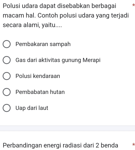 Polusi udara dapat disebabkan berbagai *
macam hal. Contoh polusi udara yang terjadi
secara alami, yaitu....
Pembakaran sampah
Gas dari aktivitas gunung Merapi
Polusi kendaraan
Pembabatan hutan
Uap dari laut
Perbandingan energi radiasi dari 2 benda *