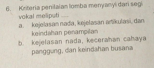 Kriteria penilaian lomba menyanyi dari segi
vokal meliputi ....
a. kejelasan nada, kejelasan artikulasi, dan
keindahan penampilan
b. kejelasan nada, kecerahan cahaya
panggung, dan keindahan busana