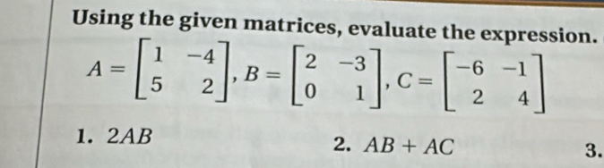 Using the given matrices, evaluate the expression.
A=beginbmatrix 1&-4 5&2endbmatrix , B=beginbmatrix 2&-3 0&1endbmatrix , C=beginbmatrix -6&-1 2&4endbmatrix
1. 2AB
2. AB+AC 3.