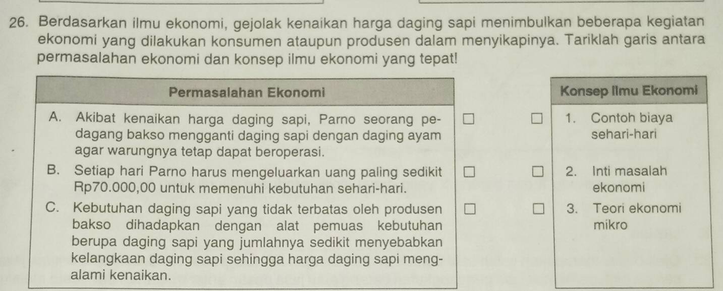 Berdasarkan ilmu ekonomi, gejolak kenaikan harga daging sapi menimbulkan beberapa kegiatan
ekonomi yang dilakukan konsumen ataupun produsen dalam menyikapinya. Tariklah garis antara
permasalahan ekonomi dan konsep ilmu ekonomi yang tepat!
Permasalahan Ekonomi Konsep Ilmu Ekonomi
A. Akibat kenaikan harga daging sapi, Parno seorang pe- 1. Contoh biaya
dagang bakso mengganti daging sapi dengan daging ayam sehari-hari
agar warungnya tetap dapat beroperasi.
B. Setiap hari Parno harus mengeluarkan uang paling sedikit 2. Inti masalah
Rp70.000,00 untuk memenuhi kebutuhan sehari-hari. ekonomi
C. Kebutuhan daging sapi yang tidak terbatas oleh produ sen 3. Teori ekonomi
bakso dihadapkan dengan alat pemuas kebutuhan mikro
berupa daging sapi yang jumlahnya sedikit menyebabkan
kelangkaan daging sapi sehingga harga daging sapi meng-
alami kenaikan.