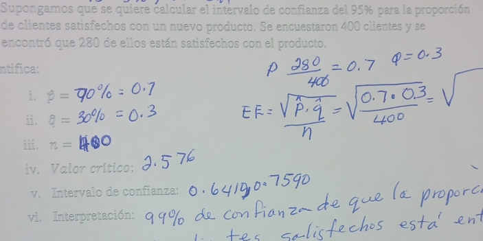 Supongamos que se quiere calcular el intervalo de confianza del 95% para la proporción 
de clientes satisfechos con un nuevo producto. Se encuestaron 400 clientes y se 
encontró que 280 de ellos están satisfechos con el producto. 
ntifica: 
i. beta =
ii. a=
i 。 n=
iv. Valor crítico: 
v. Intervalo de confianza: 
vi. Interpretación: