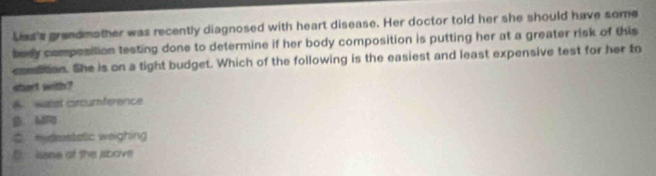 Las's grandmother was recently diagnosed with heart disease. Her doctor told her she should have some
bedy composition testing done to determine if her body composition is putting her at a greater risk of this
comsition. She is on a tight budget. Which of the following is the easiest and least expensive test for her to
start with ?
Néet crcumférence
B. MR
C. midrestatic weighing
(. lisse of the above