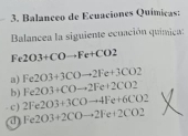 Balançeo de Ecuaciones Químicas:
Balancea la siguiente ecuación química:
Fe 2O3+COto Fe+CO2
a) Fe2O3+3COto 2Fe+3CO2
b) Fe2O3+COto 2Fe+2CO2
c) 2Fe2O3+3COto 4Fe+6CO2
a Fe2O3+2COto 2Fe+2CO2