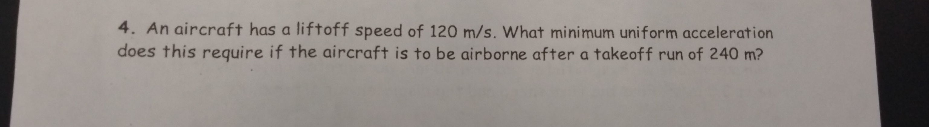 An aircraft has a liftoff speed of 120 m/s. What minimum uniform acceleration 
does this require if the aircraft is to be airborne after a takeoff run of 240 m?