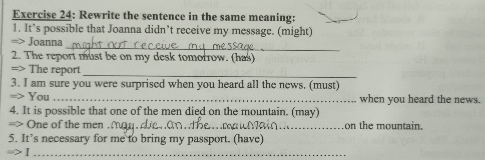 Rewrite the sentence in the same meaning: 
1. It’s possible that Joanna didn’t receive my message. (might) 
_ 
=> Joanna 
2. The report must be on my desk tomorrow. (has) 
_ 
=> The report 
3. I am sure you were surprised when you heard all the news. (must) 
=> You _when you heard the news. 
4. It is possible that one of the men died on the mountain. (may) 
=> One of the men ._ _on the mountain. 
5. It’s necessary for me to bring my passport. (have) 
=>I_