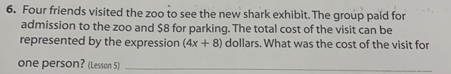 Four friends visited the zoo to see the new shark exhibit. The group paid for
admission to the zoo and $8 for parking. The total cost of the visit can be
represented by the expression (4x+8) dollars. What was the cost of the visit for
one person? (Lesson 5)_