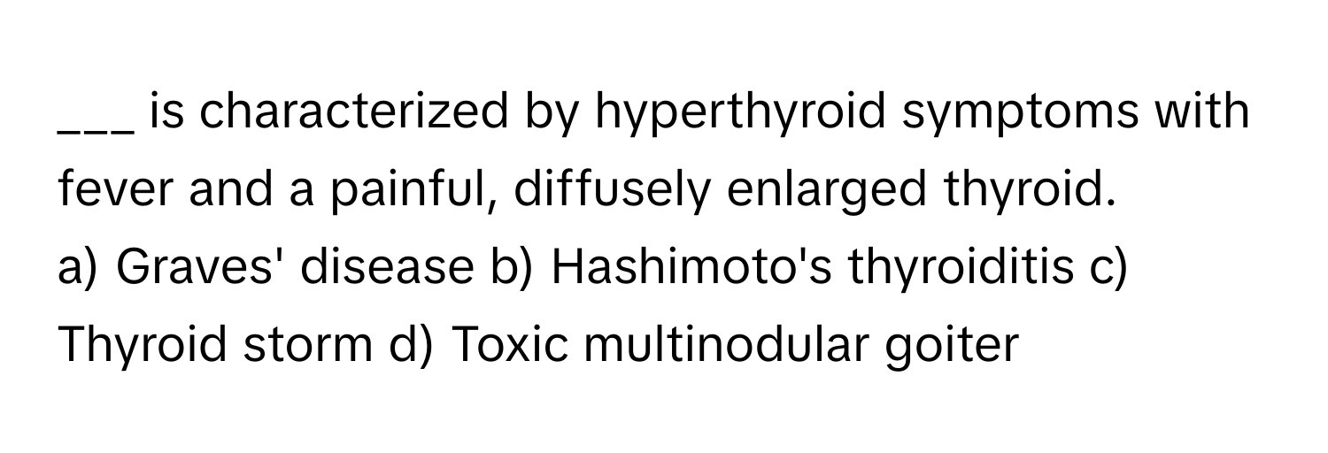 is characterized by hyperthyroid symptoms with fever and a painful, diffusely enlarged thyroid.

a) Graves' disease b) Hashimoto's thyroiditis c) Thyroid storm d) Toxic multinodular goiter