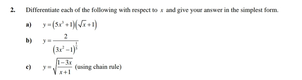 Differentiate each of the following with respect to x and give your answer in the simplest form.
a) y=(5x^3+1)(sqrt(x)+1)
b) y=frac 2(3x^2-1)^ 1/5 
c) y=sqrt(frac 1-3x)x+1 (using chain rule)