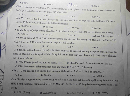 A. 500 V. B.1000 V C. 2000 V. D. 200 V.
y8  Câu 22: Trong một điện trường đều, nếu trên một đường sức, giữa hai điểm cách nhau 4 cm có hiệu điện thể
10 V, giữa hai điểm cách nhau 6 cm có hiệu điện thể là
A. 8 V. B.10 V. C. 15 V. D. 22,5 V.
Câu 23: Giữa hai bản kim loại phẳng song song cách nhau 4 cm có một hiệu điện thể không đổi 200 V.
Cường độ điện trường ở khoảng giữa hai bản kim loại là
A. 5000 V/m B. 50 V/m. C. 800 V/n. D. 80 V/m.
Câu 24: Trong một điện trường đều, điểm A cách điểm B 1 m, cách điểm C 2 m. Nếu U_AB=10V thà Uac
A. =20V. B. = 40 V. C. =5V. D. chưa thể để xác định.
Câu 25: Ba điểm M, N và P nằm dọc theo đường sức của một điện trường đều. Hiệu điện thể U_MN=2 V;
U_MP=8V. Gọi H là trung điểm của NP. Hiệu điện thể Unh bằng
A. 4V B. 5 V C. 6 V D.10 V
2  Câu 26: Khi ta tích điện âm cho một viên bi sắt hình cầu, do các electron cùng mang điện âm nên chúng đầy
nhau và phân bố ở phía ngoài viên bi. Trong lõi viên bi hoàn toàn trung hoà về điện. Với viên bị sắt nhiễm
điện âm như vậy thì:
A. Phần lõi có điện thể cao hơn lớp ngoài. B. Phần lớp ngoài có điện thể cao hơn phần lõi.
C. Điện thể của mọi điểm trong viên bi là như nhau. D. A và C đều có thể đúng.
Câu 27: Công của lực điện trường dịch chuyển một điện tích - 2 μC từ A đến B là 4mJ.U_AB=
cha
chu A. 2 V. B. 2000 V. C. - 8 V. D. - 2000 V.
chu  Câu 28: Mặt trong của màng tế bảo trong cơ thể sống mang điện tích âm, mặt ngoài mang điện tích dương.
ột 
:hu Hiệu điện thể giữa hai mặt này bằng 0,07 V. Màng tế bào dày 8 nm. Cường độ điện trường trong màng tế bảo
tr này là:
n A. 8,75.10^6V/m B. 7,75.10^6V/m C. 6,75.10^6V/m D. 5.75.10^6V/m