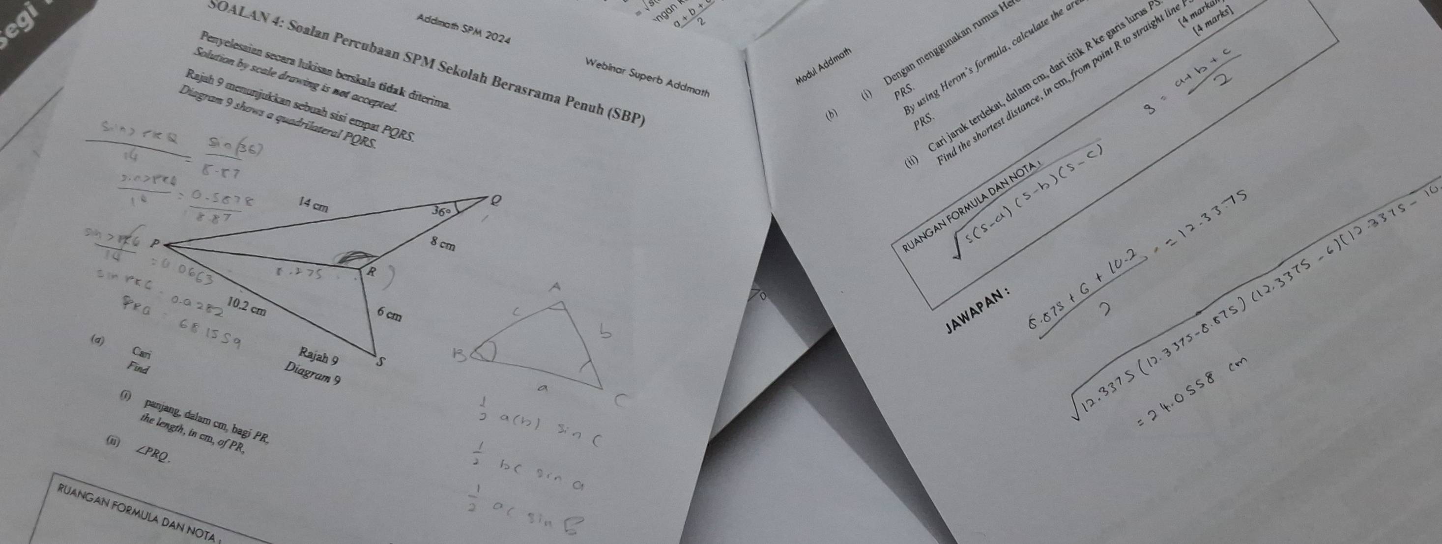 egi +b
4 marka
(4 marks]
using Heron's formula, calculate the a
b i) Dengan menggunakan rumus F
Addmath SPM 2024 Webinar Superb Addmath
SOALAN 4: Soalan Percubaan SPM Sekolah Berasrama Penuh (SBP
Modul Addmat
Penyelesaian secara lukisan berskala tidak dīterima
the shortest distance, in cm, from point R to straight lt
Cari jarak terdekat, dalam cm, dari tìtik R ke garis luru
Solution by scale drawing is not accepted
PRS
Rajah 9 menunjukkan sebuah sisi empat PQRS
Diagram 9 shows a quadrilateral PQRS
 (sin 2π * R)/14 = sin (36)/5· 57 
PRS
8= (a+b+c)/2 
sqrt(s(s-a)(s-b)(s-c)) sqrt(12.3375(12.3375-8.875)(12.3375-6)(12.3375-10)
JANGAN FORMULA DAN NOTA
AWAPAN 
(d) Cari
 (6.073+6+10.2)/2 =12.33.75
=24.0ss8cm
( panjang, dalam cm, bagi PR
(i thelength,incm,ofPR,
 1/2 a(
∠ PRQ.