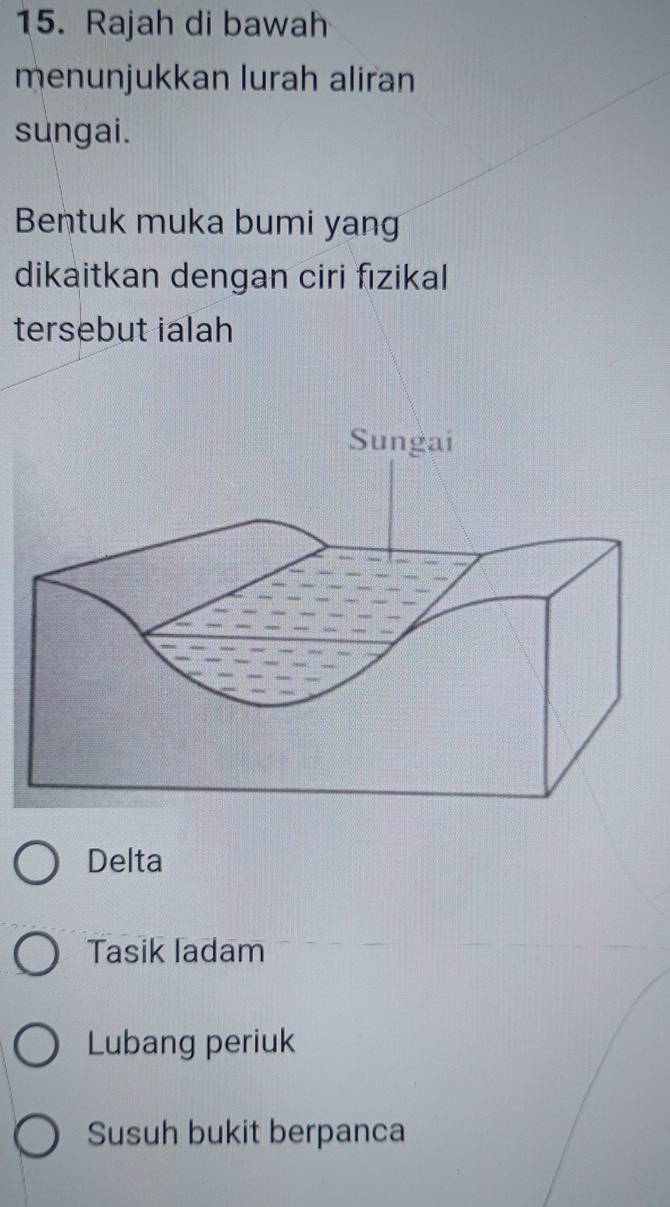 Rajah di bawah
menunjukkan lurah aliran
sungai.
Bentuk muka bumi yang
dikaitkan dengan ciri fızikal
tersebut ialah
Delta
Tasik ladam
Lubang periuk
Susuh bukit berpanca