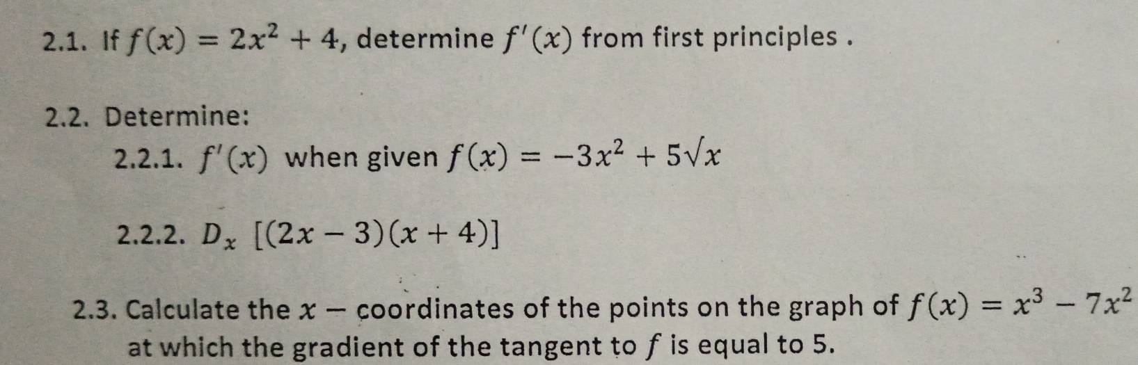 If f(x)=2x^2+4 , determine f'(x) from first principles . 
2.2. Determine: 
2.2.1. f'(x) when given f(x)=-3x^2+5sqrt(x)
2.2.2. D_x[(2x-3)(x+4)]
2.3. Calculate the x — coordinates of the points on the graph of f(x)=x^3-7x^2
at which the gradient of the tangent to f is equal to 5.