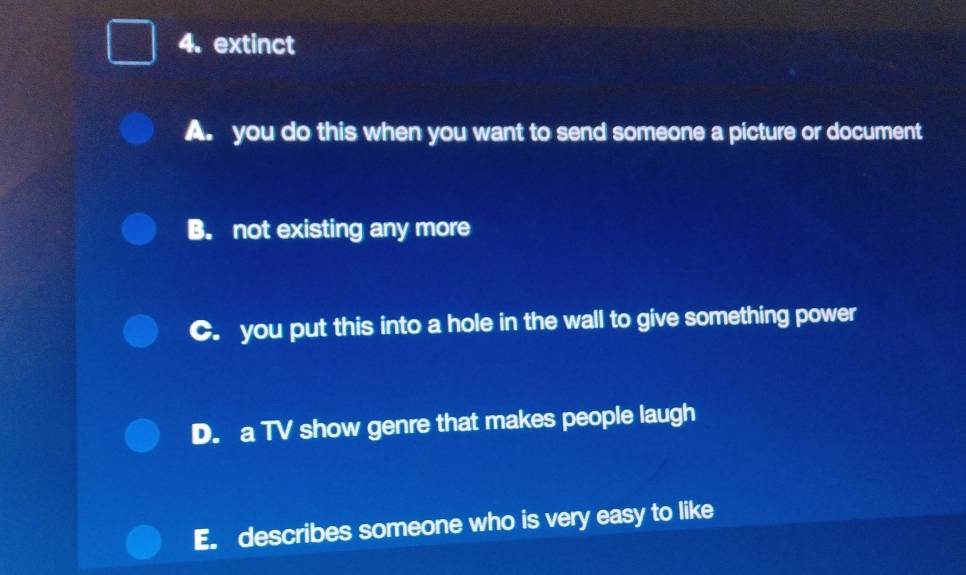 extinct
A. you do this when you want to send someone a picture or document
B. not existing any more
C. you put this into a hole in the wall to give something power
D. a TV show genre that makes people laugh
E. describes someone who is very easy to like