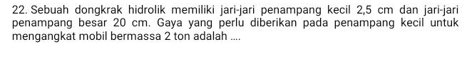 Sebuah dongkrak hidrolik memiliki jari-jari penampang kecil 2,5 cm dan jari-jari 
penampang besar 20 cm. Gaya yang perlu diberikan pada penampang kecil untuk 
mengangkat mobil bermassa 2 ton adalah ....