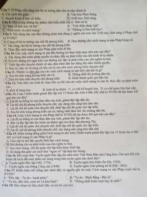 Ở Pháp, nền tảng của hệ tư tưởng dân chủ tư sản chính là
A. Cải cách tôn giáo. B. Văn hóa Phục hưng.
C. thuyết Kinh tễ học cổ điển. Dộ Triết học Ánh sáng.
Câu 8. Một trong những tác phẩm tiêu biểu nhất của G. Rút-xô là
A 'Bàn về khể ước xã hội”. B. ''Tinh thần pháp luật''.
C. ''Nhà nước và cách mạng''. D. “Những lá thư triết học”.
Câu 9. Nội dung nào sau đẫy không phản ảnh đúng ý nghĩa của trào lưu Triết học Ánh sáng ở Pháp (thế
ki XVIII)?
A.)Cùng cổ hệ tư tưởng của chế độ phong kiển. B. Dọn đường cho cách mạng tư sản Pháp bùng nổ.
C. Tấn công vào hệ tư tưởng của chế độ phong kiến.
D. Thúc đầy cách mạng tư sản Pháp phát triển đi lên.
Câu 10. Các cuộc cách mạng tư sản đều hướng tới thực hiện mục tiêu nào sau đây?
A. Xây dựng nhà nước pháp quyền và rthúc đấy sự phát triển của nền kinh tế tự nhiên.
B. Xóa bỏ những trở ngại trên con đường xác lập và phát triển của chủ nghĩa tư bản.
C. Thiết lập nền chuyên chính vô sản, đưa nhân dân lao động lên nằm chính quyền.
D. Duy trì, bảo vệ và cùng cố nền cai trị của nhà nước phong kiến chuyên chế.
Câu 11. Nhiệm vụ dân chủ của các cuộc cách mạng tư sản thời cận đại là gì?
A. Xóa bỏ tình trạng phong kiến cát cứ. B. Thống nhất thị trường dân tộc.
C. Xóa bộ tính chất chuyên chế phong kiến. D. Hình thành quốc gia dân tộc.
Cầu 12. Trên lĩnh vực kinh tế, mục tiêu cụ thể của các cuộc cách mạng tự sản là: thúc đầy sự phát triển
cùa
A. kinh tế hàng hóa. B. kinh tế tự nhiên. C. cơ chế kể hoạch hóa. D. cơ chế quan liêu bao cấp.
Cầu 13. Cuộc Chiến tranh giành độc lập của 13 thuộc địa Anh ở Bắc Mỹ (thế kỉ XVIII) đã đạt được kết
quả nào sau đây?
A. Lật đổ sự thống trị của thực dân của Anh, giành độc lập dân tộc.
B. Lật đồ chế độ phong kiến chuyên chế, xây dựng nền cộng hòa dân chủ.
C. Lật đồ chế độ quân chủ chuyên chế, thiết lập chế độ quân chủ lập hiến.
D. Xóa bỏ tinh trạng phong kiến cát cử; thống nhất lãnh thổ, thị trưởng dân tộc.
Câu 14. Cuộc Cách mạng tư sản Pháp (thế kỉ XVIII) đã đạt được kết quả nào sau đây?
A. Lật đổ sự thống trị của thực dân của Anh, giành độc lập dân tộc.
B. Bảo vệ độc lập dân tộc trước sự nhỏm ngó của thực dân phương Tây.
C. Lật đổ chế độ quân chủ chuyên chế, thiết lập chế độ quân chủ lập hiển.
D. Lật đồ chế độ phong kiến chuyên chế, xây dựng nền cộng hòa dân chủ.
Cầu 15. Điểm tương đồng giữa Cách mạng tư sản Anh, Chiến tranh giành độc lập của 13 thuộc địa ở Bắc
Mỹ và Cách mạng tư sản Pháp là gi?
A. Giai cấp tự sản độc quyền lãnh đạo cách mạng.
B. Mở đường cho sự phát triển của chủ nghĩa tư bản
C. Sau cách mạng, chế độ quân chủ lập hiển được thiết lập.
D. Sử dụng tôn giáo cải cách làm ''ngọn cờ'' tập hợp lực lượng.
Câu 16. Khi soạn thảo Tuyên ngôn Độc lập cho nhà nước Việt Nam Dân chủ Cộng hòa, Chủ tịch Hồ Chí
Minh đã trích dẫn một phần nội dung trong bản tuyên ngôn nào dưới đây?
A Tuyên ngôn Độc lập (Mỹ, 1776). B. Tuyên ngôn hòa bình (Ấn Độ, 1920).
C. Tuyên ngôn của Đảng Cộng sản (1848). D. Tuyên ngôn Giải phóng nô lệ (Mỹ, 1862).
Câu 17. Khẩu hiệu nổi tiếng nào dưới đây có nguồn gốc từ cuộc Cách mạng tư sản Pháp (cuối thể ki
XVIII)?
A. “Độc lập - Tự do - hạnh phúc”.  B. 'Tự do - Bình đẳng - Bác ái''.
C. “Tự do, dân chủ, cơm áo và hòa bình”. D. ''Thống nhất hoàn toàn hay là chết?”.
Câu 18. Đọc đoạn tư liệu dưới đây và trả lời câu hỏi: