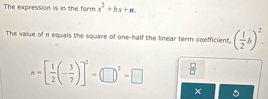 The expression is in the form x^2+bx+n. 
The value of n equals the square of one-half the linear term coefficient, ( 1/2 b)^2.
n=[ 1/2 (- 3/7 )]^2=(□ )^2=□
 □ /□   
×