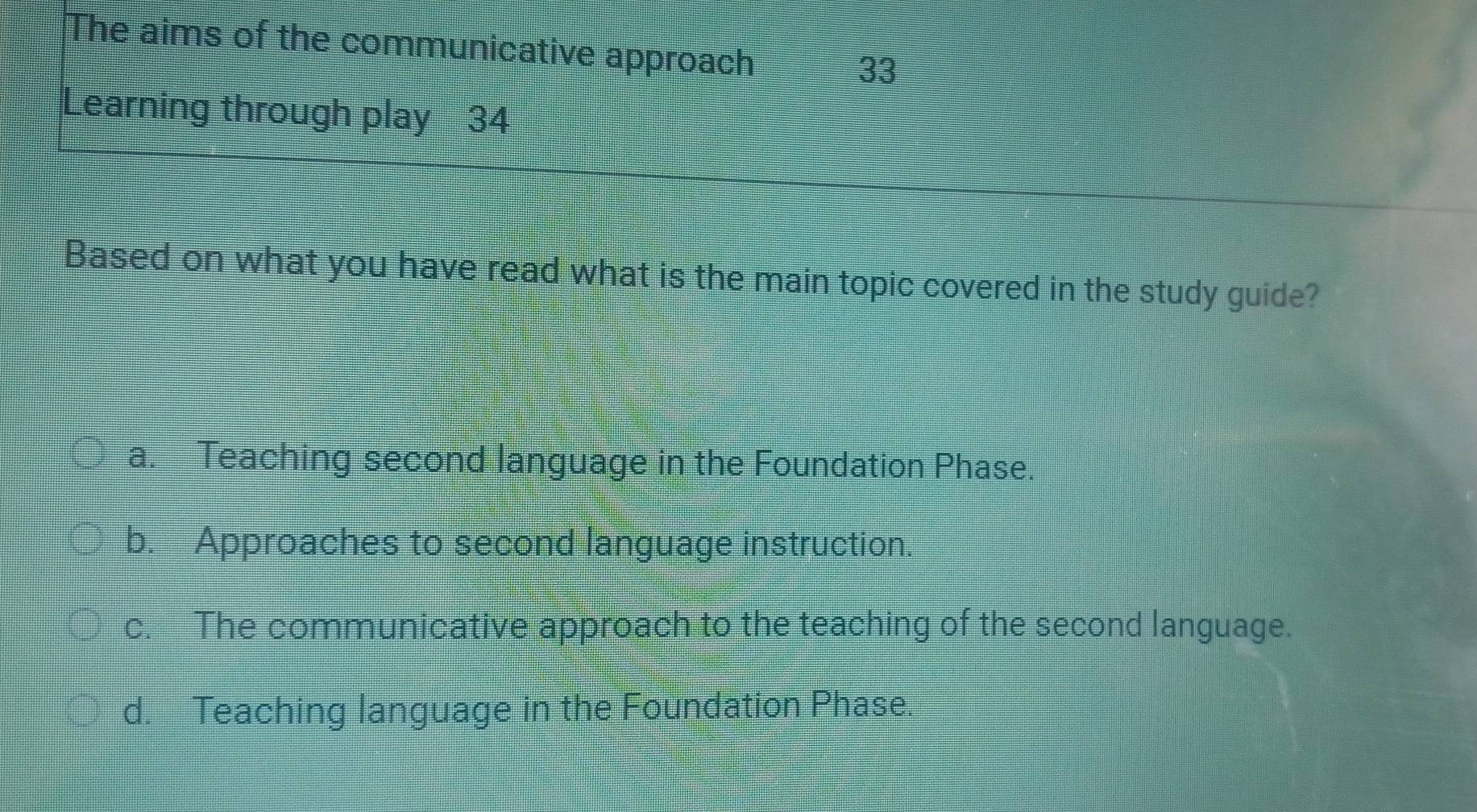 The aims of the communicative approach
33
Learning through play 34
Based on what you have read what is the main topic covered in the study guide?
a. Teaching second language in the Foundation Phase.
b. Approaches to second language instruction.
c. The communicative approach to the teaching of the second language.
d. Teaching language in the Foundation Phase.