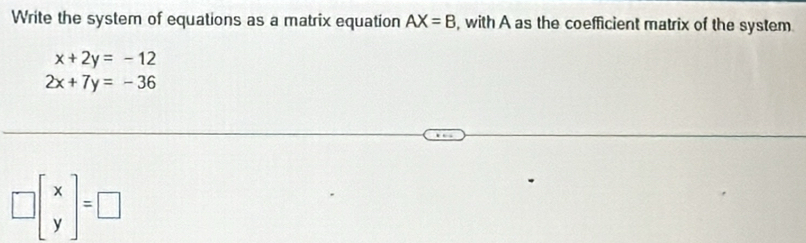 Write the system of equations as a matrix equation AX=B , with A as the coefficient matrix of the system
x+2y=-12
2x+7y=-36
□ beginbmatrix x yendbmatrix =□