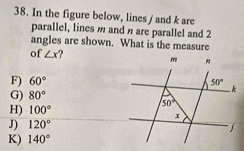 In the figure below, lines / and k are
parallel, lines m and n are parallel and 2
angles are shown. What is the measure
of ∠ x
F) 60°
G) 80°
H) 100°
J) 120°
K) 140°