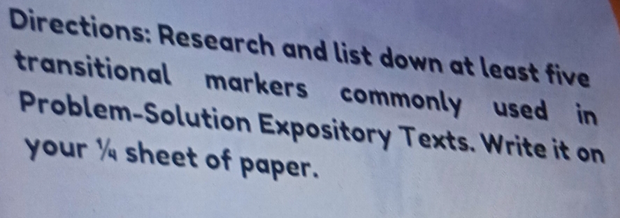 Directions: Research and list down at least five 
transitional markers commonly used in 
Problem-Solution Expository Texts. Write it on 
your ' sheet of paper.