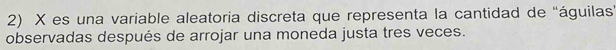 X es una variable aleatoria discreta que representa la cantidad de "águilas" 
observadas después de arrojar una moneda justa tres veces.