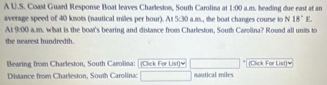 A U.S. Coast Guard Response Boat leaves Charleston, South Carolina at 1:00 a.m. heading due east at an 
average speed of 40 knots (nautical miles per hour). At 5:30 a.m., the boat changes course to N 18°E. 
At 9:00 a.m. what is the boat's bearing and distance from Charleston, South Carolina? Round all units to 
the nearest hundredth. 
Bearing from Charleston, South Carolina: (Click For List) (Click For List) 
Distance from Charleston, South Carolina: nautical miles