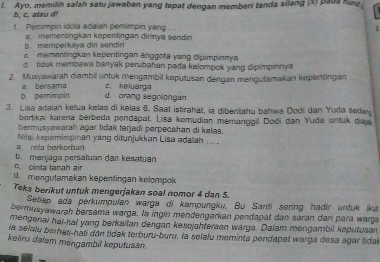 Ayo, memilih salah satu jawaban yang tepat dengan memberi tanda silang (x) pada hur
b, c, atau d!
1. Pemimpin idola adalah pemimpin yang ... . 1
a. mementingkan kepentingan dirinya sendiri
b memperkaya diri sendiri
c. mementingkan kepentingan anggota yang dipimpinnya
d. tidak membawa banyak perubahan pada kelompok yang dipimpinnya
2. Musyawarah diambil untuk mengambil keputusan dengan mengutamakan kepentingan
a bersama c.keluarga
b. pemimpin d. orang segolongan
3. Lisa adalah ketua kelas di kelas 6. Saat istirahat, ia diberitahu bahwa Dodi dan Yuda sedar
bertikai karena berbeda pendapat. Lisa kemudian memanggil Dodi dan Yuda untuk diaj
bermusyawarah agar tidak terjadi perpecahan di kelas.
Nilai kepemimpinan yang ditunjukkan Lisa adalah ... .
a. rela berkorban
b. menjaga persatuan dan kesatuan
c. cinta tanah air
d. mengutamakan kepentingan kelompok
Teks berikut untuk mengerjakan soal nomor 4 dan 5.
Setiap ada perkumpulan warga di kampungku, Bu Santi sering hadir untuk ikut
bermusyawarah bersama warga. Ia ingin mendengarkan pendapat dan saran dari para warga
mengenai hal-hal yang berkaitan dengan kesejahteraan warga. Dalam mengambil keputusan
ia selalu berhati-hati dan tidak terburu-buru. la selalu meminta pendapat warga desa agar tidal
keliru dalam mengambil keputusan.